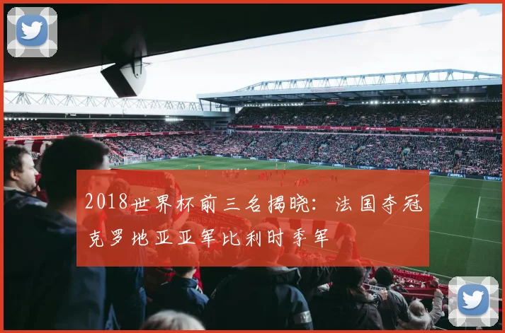 2018世界杯前三名揭晓：法国夺冠克罗地亚亚军比利时季军