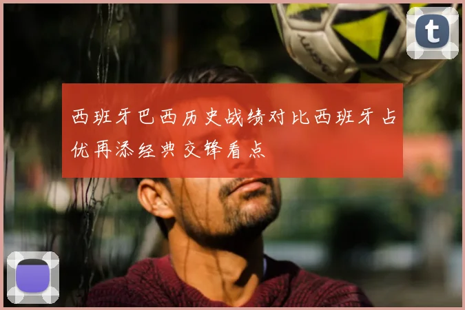 西班牙巴西历史战绩对比西班牙占优再添经典交锋看点