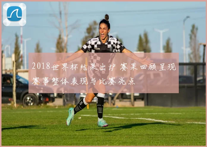 2018世界杯结果出炉 赛果回顾呈现赛事整体表现与比赛亮点