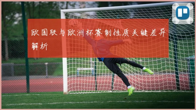 欧国联与欧洲杯赛制性质关键差异解析