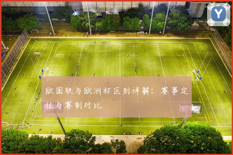 欧国联与欧洲杯区别详解:赛事定位与赛制对比