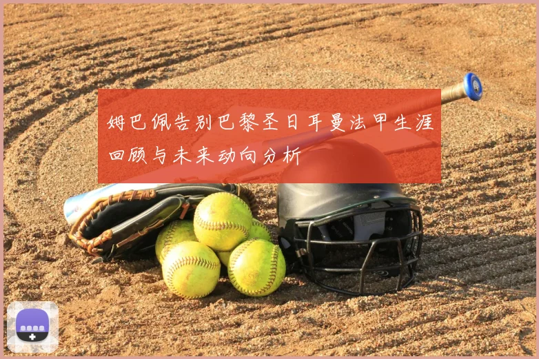 姆巴佩告别巴黎圣日耳曼法甲生涯回顾与未来动向分析