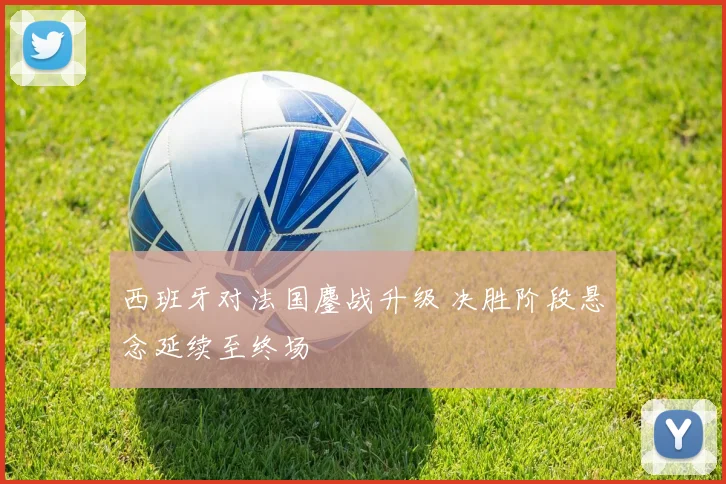 西班牙对法国鏖战升级 决胜阶段悬念延续至终场