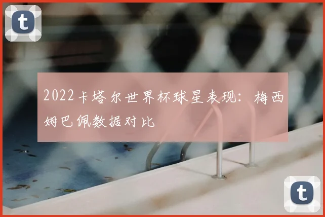 2022卡塔尔世界杯球星表现：梅西姆巴佩数据对比
