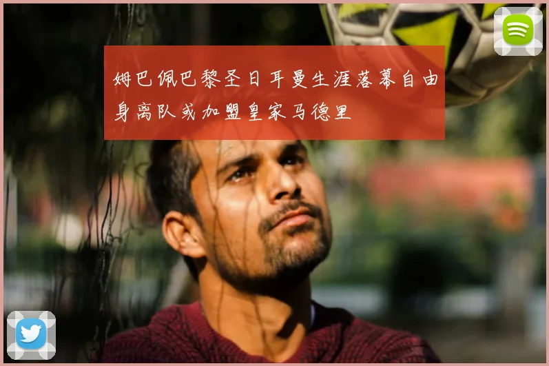 姆巴佩巴黎圣日耳曼生涯落幕自由身离队或加盟皇家马德里