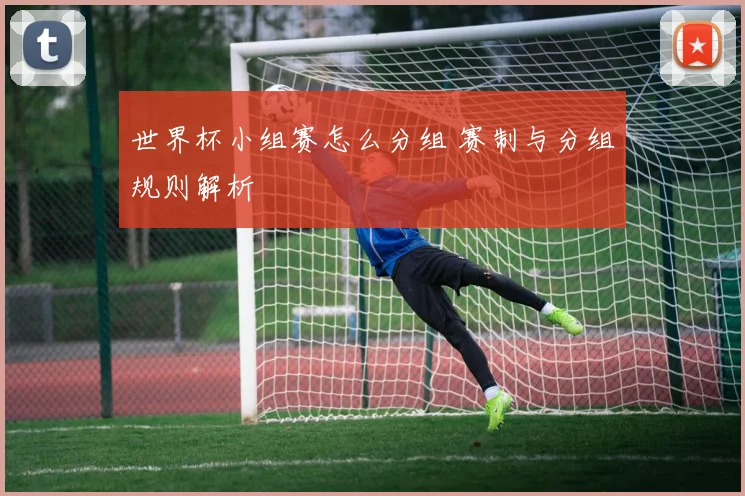 世界杯小组赛怎么分组 赛制与分组规则解析