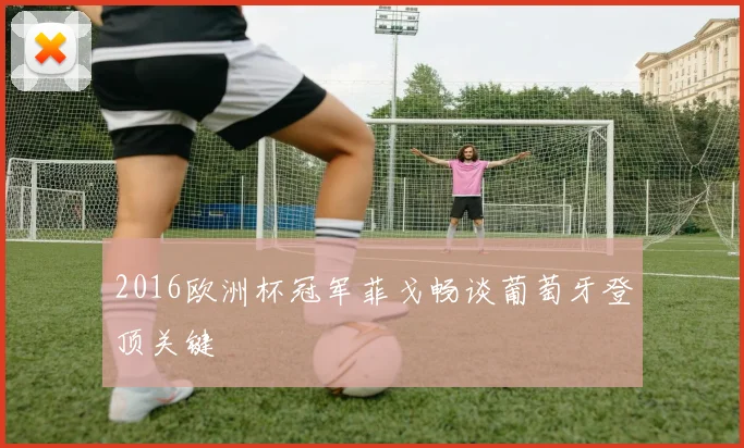 2016欧洲杯冠军菲戈畅谈葡萄牙登顶关键