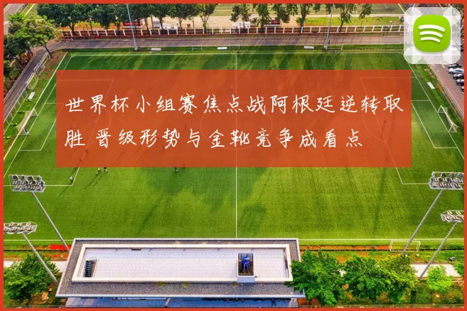 世界杯小组赛焦点战阿根廷逆转取胜 晋级形势与金靴竞争成看点