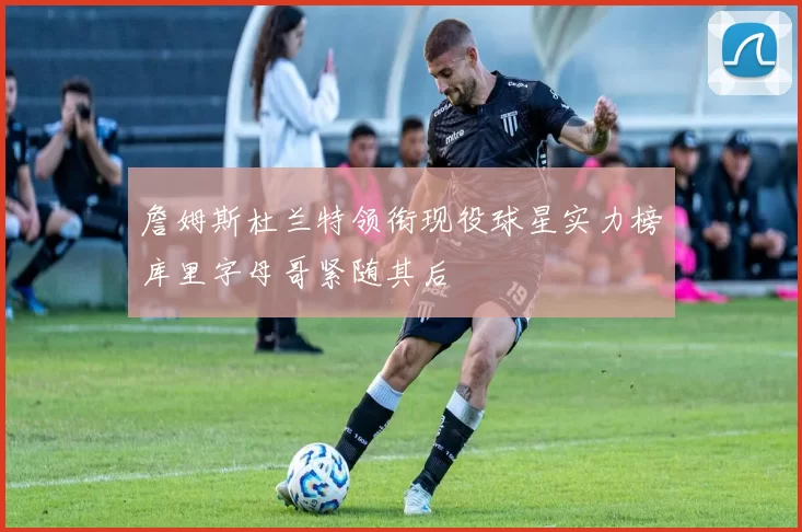 詹姆斯杜兰特领衔现役球星实力榜库里字母哥紧随其后