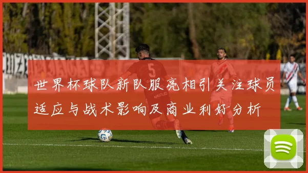 世界杯球队新队服亮相引关注球员适应与战术影响及商业利好分析
