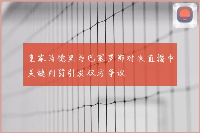 皇家马德里与巴塞罗那对决直播中关键判罚引发双方争议