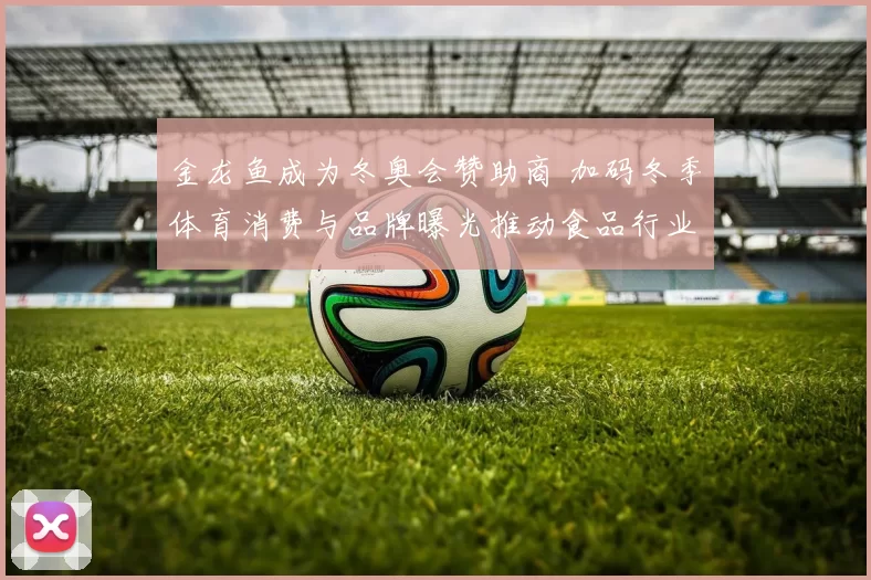 金龙鱼成为冬奥会赞助商 加码冬季体育消费与品牌曝光推动食品行业营销转型