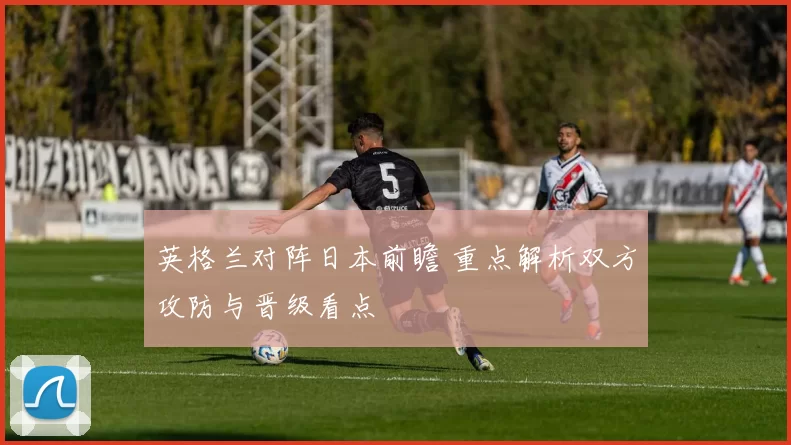 英格兰对阵日本前瞻 重点解析双方攻防与晋级看点