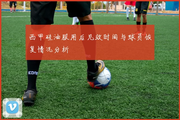 西甲硅油服用后见效时间与球员恢复情况分析