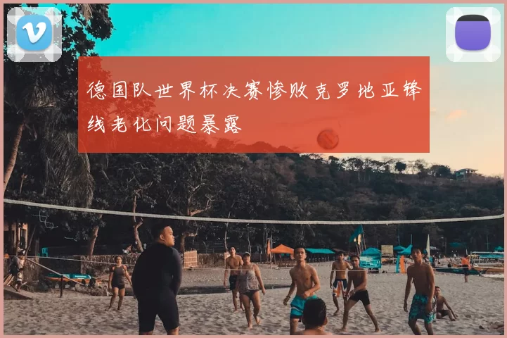 德国队世界杯决赛惨败克罗地亚锋线老化问题暴露