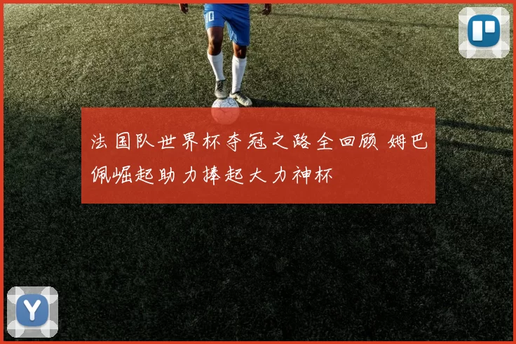 法国队世界杯夺冠之路全回顾 姆巴佩崛起助力捧起大力神杯