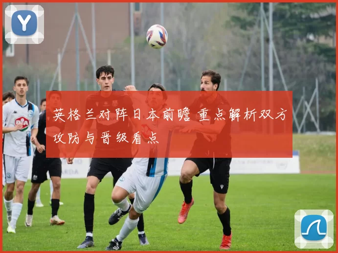 英格兰对阵日本前瞻 重点解析双方攻防与晋级看点