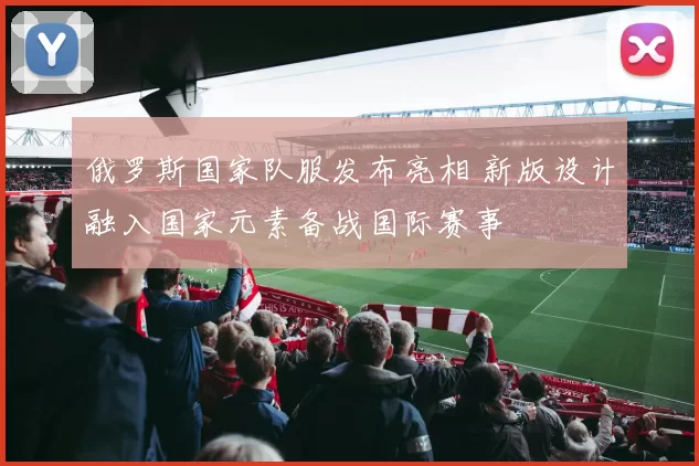 俄罗斯国家队服发布亮相 新版设计融入国家元素备战国际赛事
