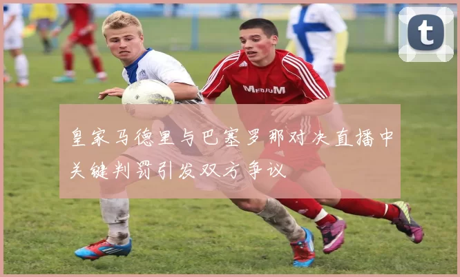 皇家马德里与巴塞罗那对决直播中关键判罚引发双方争议