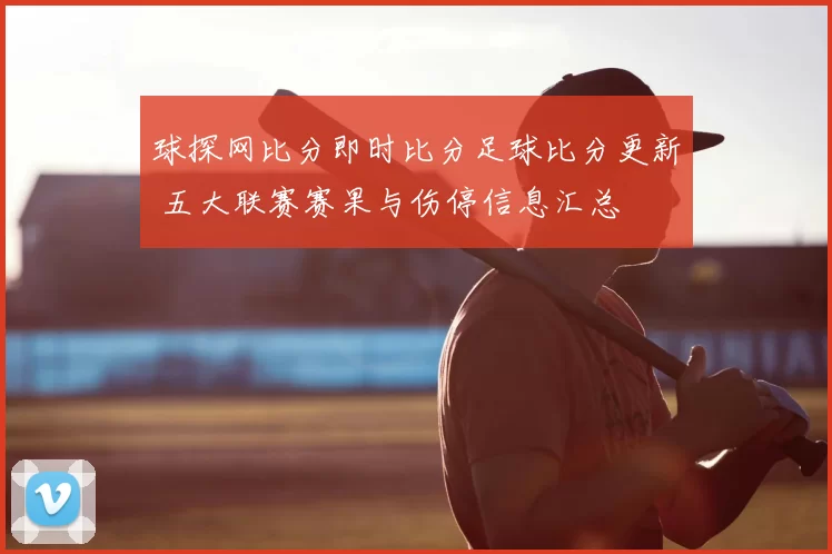 球探网比分即时比分足球比分更新 五大联赛赛果与伤停信息汇总
