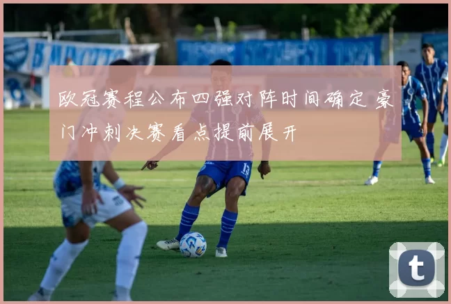 欧冠赛程公布四强对阵时间确定 豪门冲刺决赛看点提前展开