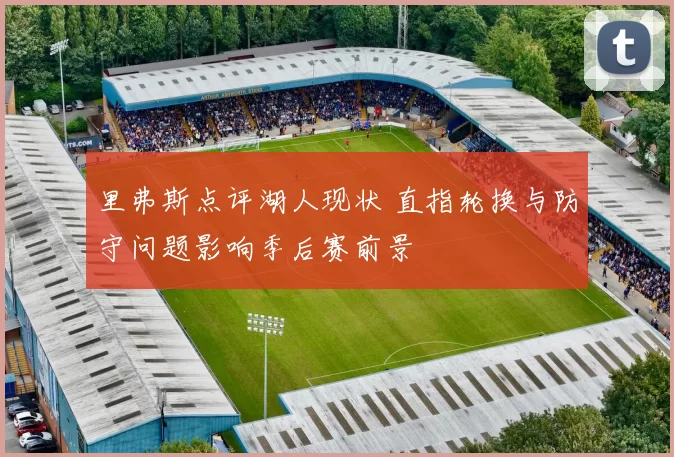 里弗斯点评湖人现状 直指轮换与防守问题影响季后赛前景