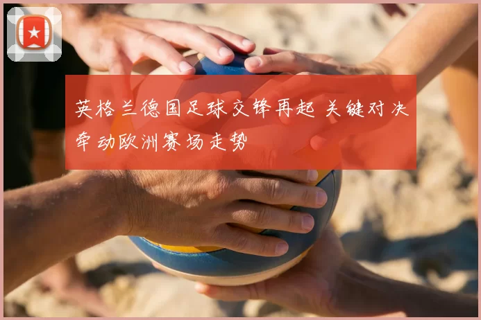 英格兰德国足球交锋再起 关键对决牵动欧洲赛场走势
