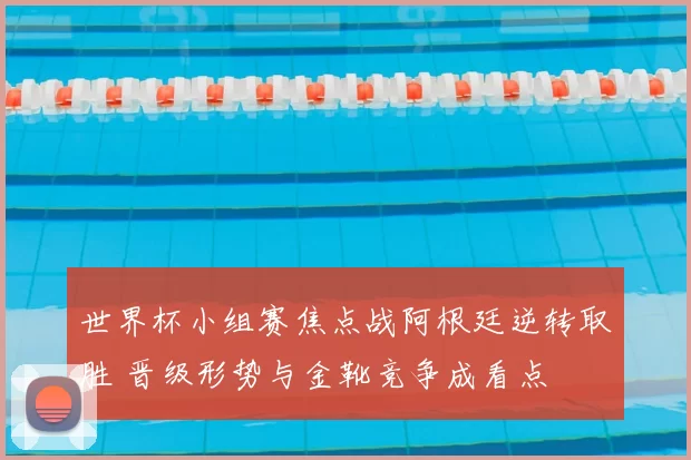 世界杯小组赛焦点战阿根廷逆转取胜 晋级形势与金靴竞争成看点