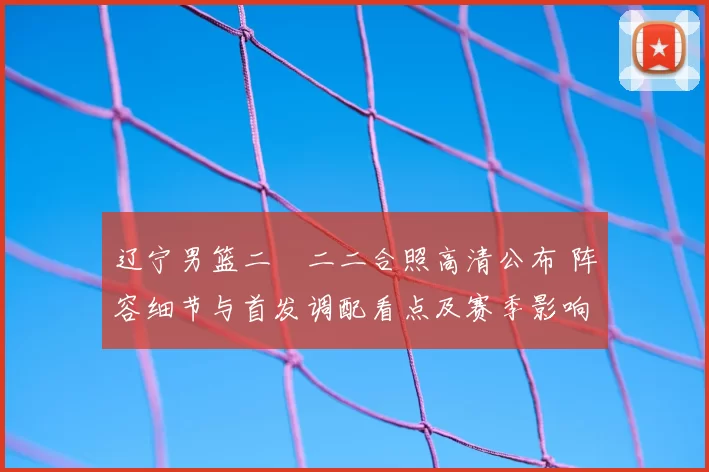 辽宁男篮二〇二二合照高清公布 阵容细节与首发调配看点及赛季影响