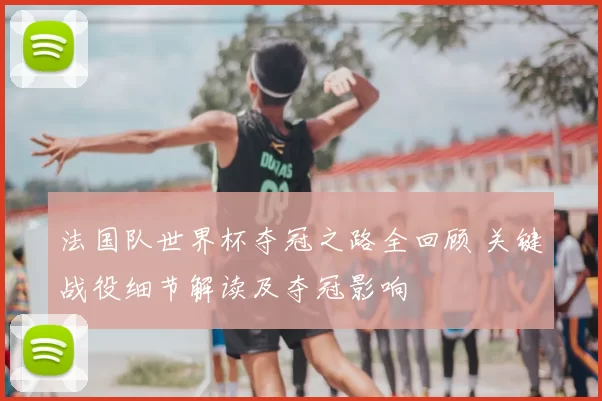 法国队世界杯夺冠之路全回顾 关键战役细节解读及夺冠影响