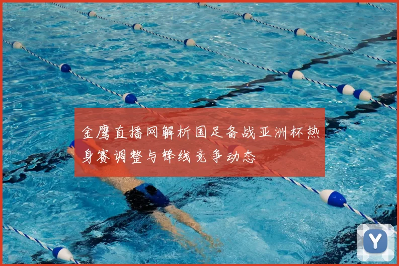 金鹰直播网解析国足备战亚洲杯热身赛调整与锋线竞争动态