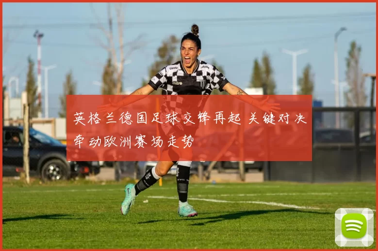英格兰德国足球交锋再起 关键对决牵动欧洲赛场走势
