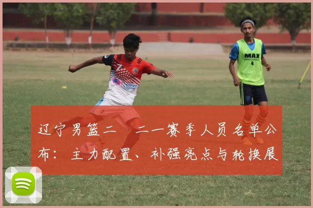 辽宁男篮二〇二一赛季人员名单公布：主力配置、补强亮点与轮换展望