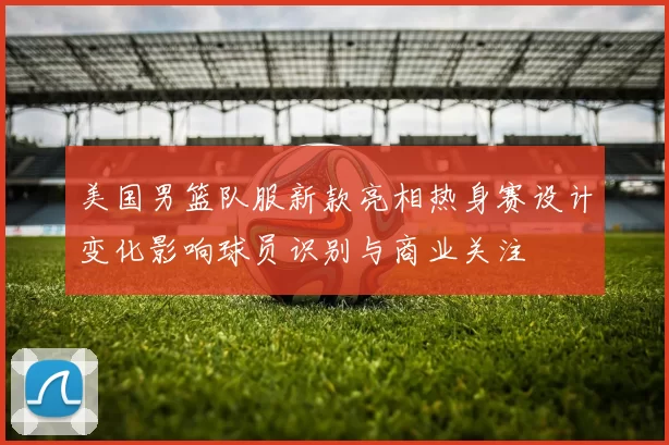 美国男篮队服新款亮相热身赛设计变化影响球员识别与商业关注