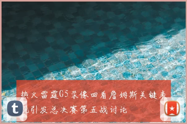 热火雷霆G5录像回看詹姆斯关键表现引发总决赛第五战讨论