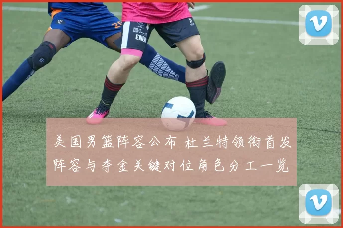 美国男篮阵容公布 杜兰特领衔首发阵容与夺金关键对位角色分工一览