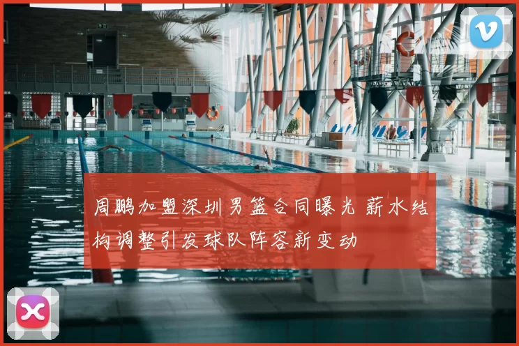 周鹏加盟深圳男篮合同曝光 薪水结构调整引发球队阵容新变动