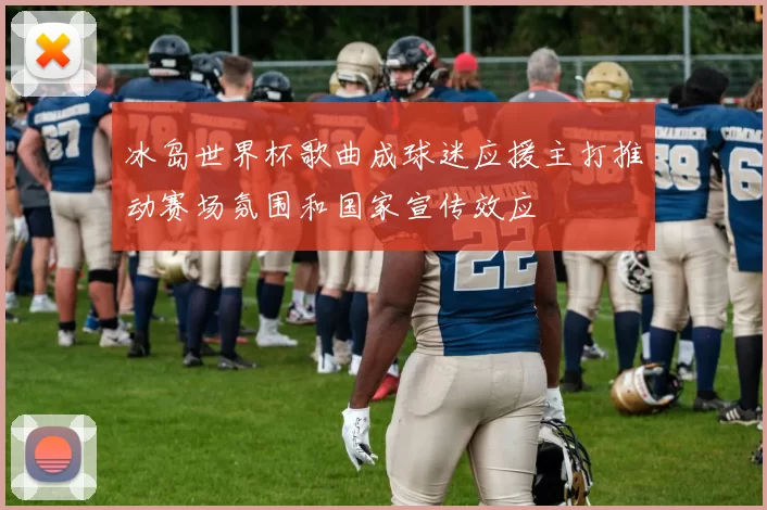 冰岛世界杯歌曲成球迷应援主打推动赛场氛围和国家宣传效应