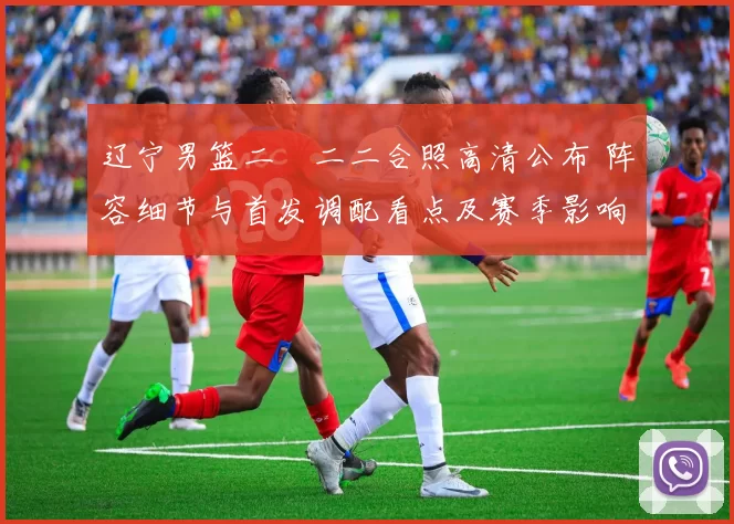 辽宁男篮二〇二二合照高清公布 阵容细节与首发调配看点及赛季影响