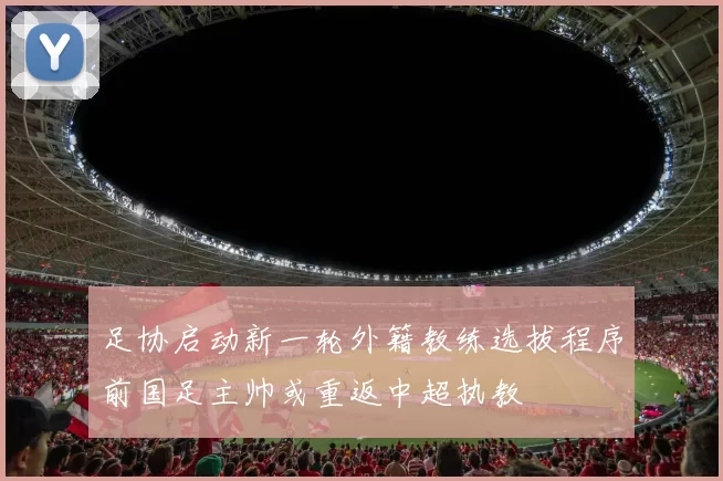 足协启动新一轮外籍教练选拔程序前国足主帅或重返中超执教