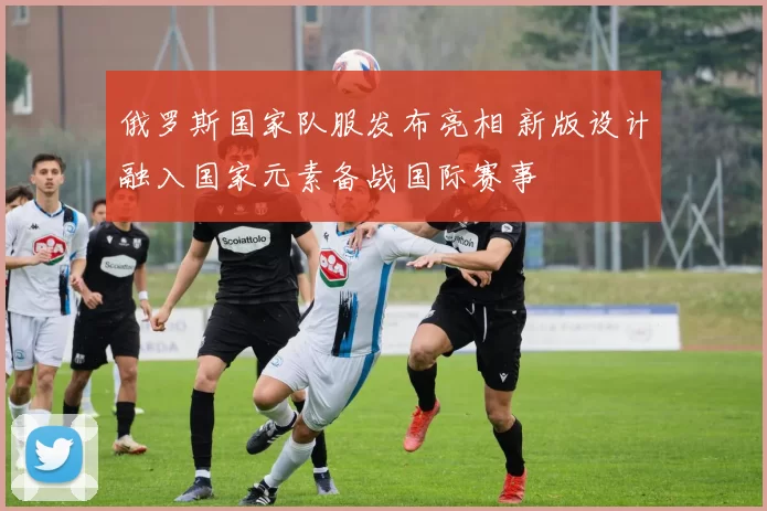 俄罗斯国家队服发布亮相 新版设计融入国家元素备战国际赛事