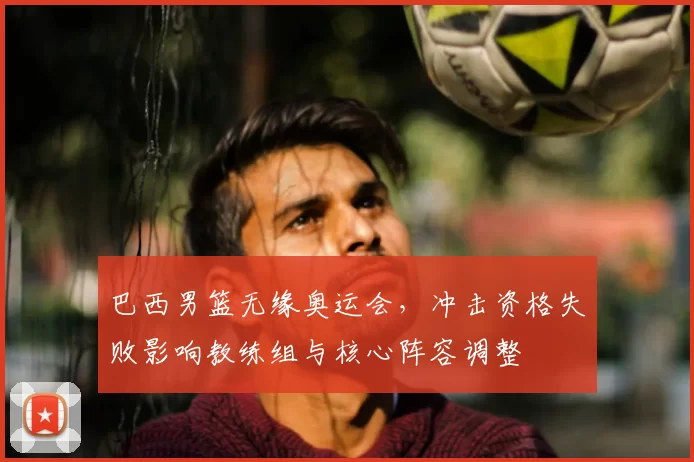 巴西男篮无缘奥运会，冲击资格失败影响教练组与核心阵容调整