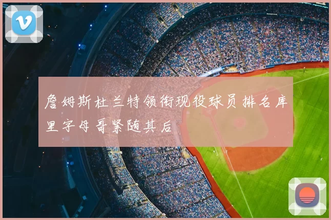 詹姆斯杜兰特领衔现役球员排名库里字母哥紧随其后